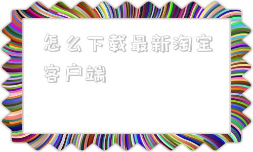 关于怎么下载最新淘宝客户端的信息
